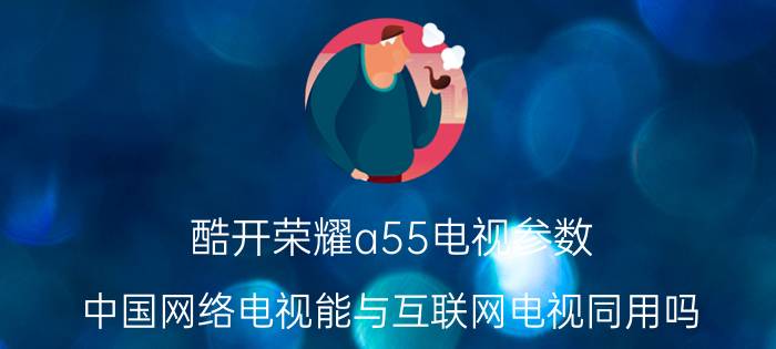 酷开荣耀a55电视参数 中国网络电视能与互联网电视同用吗？